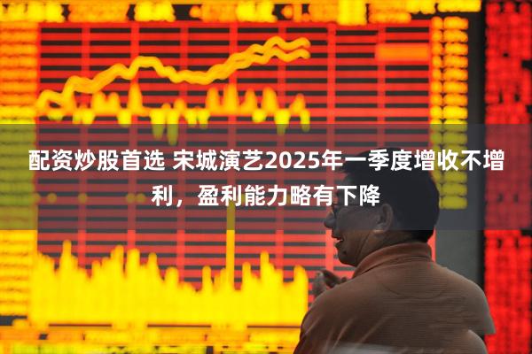 配资炒股首选 宋城演艺2025年一季度增收不增利，盈利能力略有下降