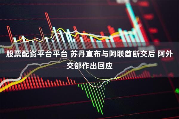 股票配资平台平台 苏丹宣布与阿联酋断交后 阿外交部作出回应