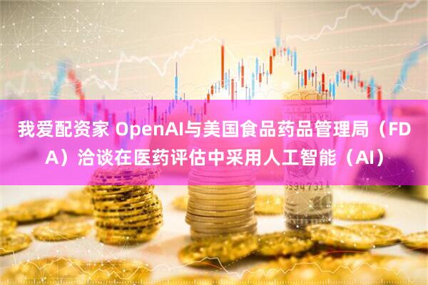我爱配资家 OpenAI与美国食品药品管理局（FDA）洽谈在医药评估中采用人工智能（AI）