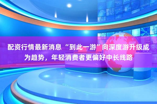 配资行情最新消息 “到此一游”向深度游升级成为趋势，年轻消费者更偏好中长线路