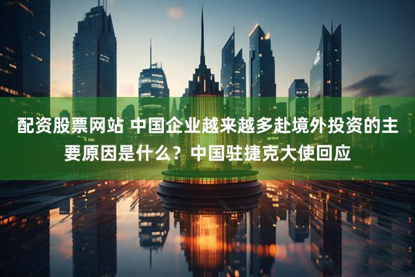 配资股票网站 中国企业越来越多赴境外投资的主要原因是什么？中国驻捷克大使回应