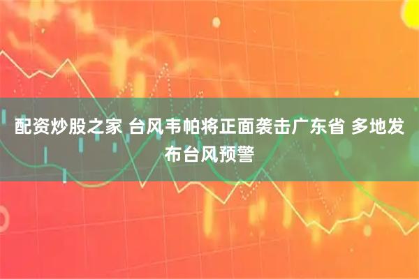 配资炒股之家 台风韦帕将正面袭击广东省 多地发布台风预警