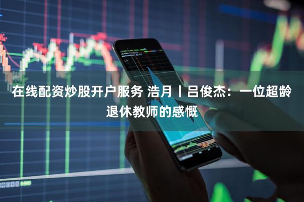 在线配资炒股开户服务 浩月丨吕俊杰：一位超龄退休教师的感慨