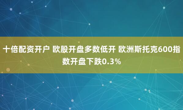 十倍配资开户 欧股开盘多数低开 欧洲斯托克600指数开盘下跌0.3%