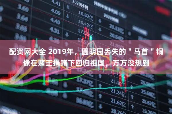 配资网大全 2019年，圆明园丢失的＂马首＂铜像在赌王捐赠下回归祖国，万万没想到