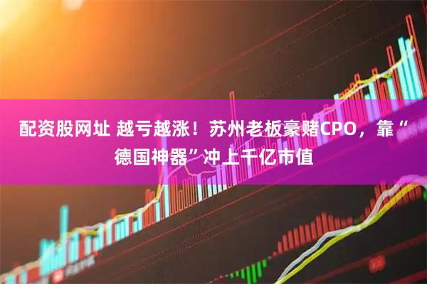 配资股网址 越亏越涨！苏州老板豪赌CPO，靠“德国神器”冲上千亿市值