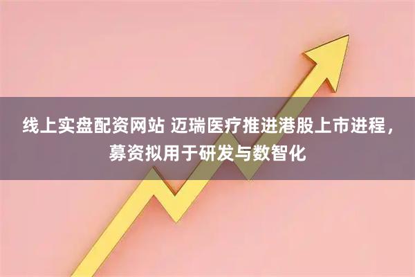 线上实盘配资网站 迈瑞医疗推进港股上市进程，募资拟用于研发与数智化
