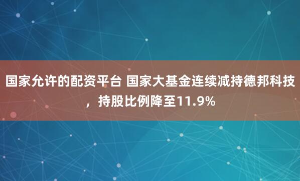 国家允许的配资平台 国家大基金连续减持德邦科技,持股比例降至11.9%