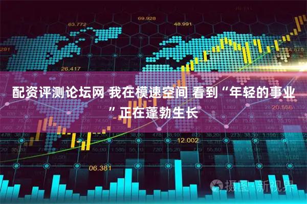 配资评测论坛网 我在模速空间 看到“年轻的事业”正在蓬勃生长