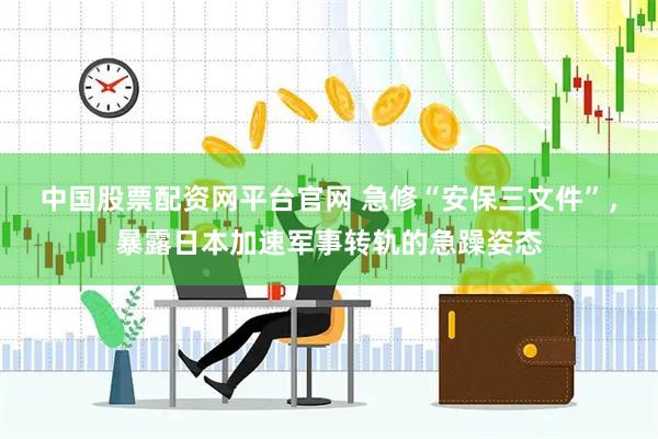 中国股票配资网平台官网 急修“安保三文件”，暴露日本加速军事转轨的急躁姿态