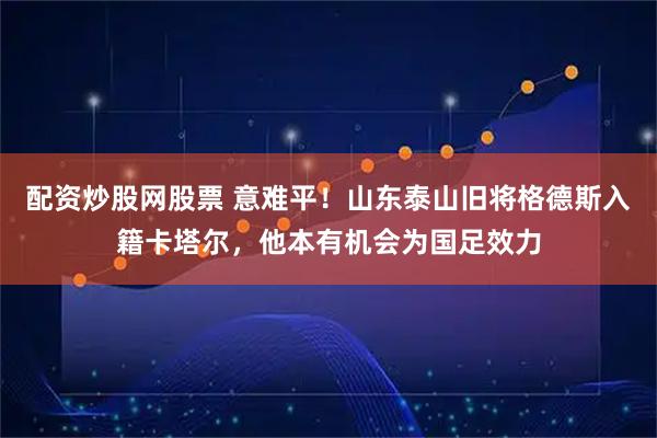 配资炒股网股票 意难平！山东泰山旧将格德斯入籍卡塔尔，他本有机会为国足效力