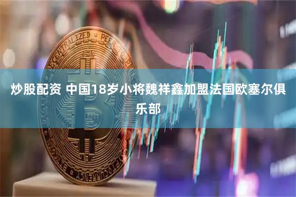 炒股配资 中国18岁小将魏祥鑫加盟法国欧塞尔俱乐部