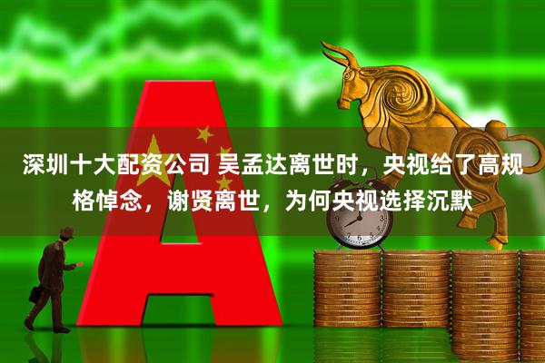 深圳十大配资公司 吴孟达离世时，央视给了高规格悼念，谢贤离世，为何央视选择沉默