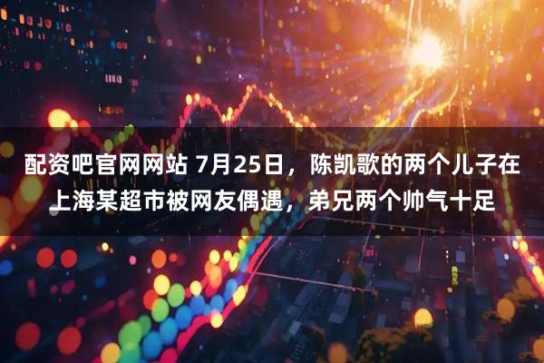 配资吧官网网站 7月25日，陈凯歌的两个儿子在上海某超市被网友偶遇，弟兄两个帅气十足