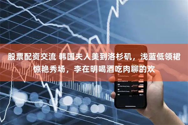 股票配资交流 韩国夫人美到洛杉矶，浅蓝低领裙惊艳秀场，李在明喝酒吃肉聊的欢