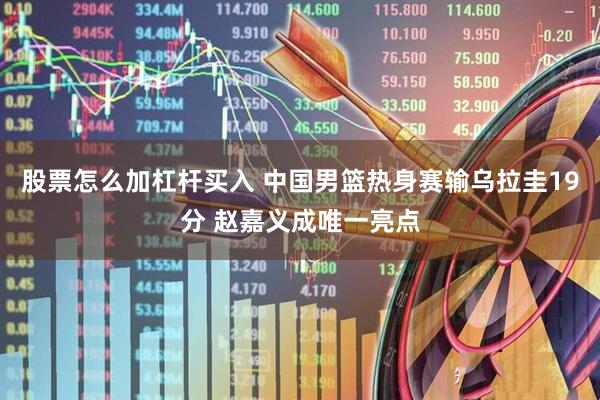 股票怎么加杠杆买入 中国男篮热身赛输乌拉圭19分 赵嘉义成唯一亮点