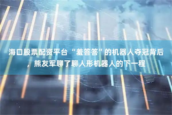 海口股票配资平台 “羞答答”的机器人夺冠背后，熊友军聊了聊人形机器人的下一程