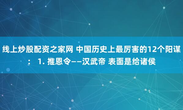 线上炒股配资之家网 中国历史上最厉害的12个阳谋： 1. 推恩令——汉武帝 表面是给诸侯