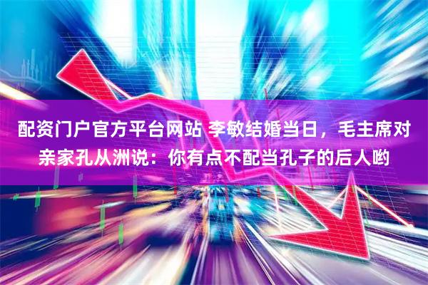 配资门户官方平台网站 李敏结婚当日，毛主席对亲家孔从洲说：你有点不配当孔子的后人哟