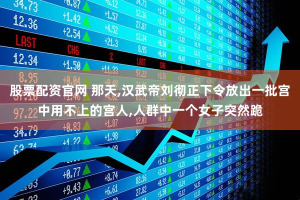股票配资官网 那天,汉武帝刘彻正下令放出一批宫中用不上的宫人,人群中一个女子突然跪