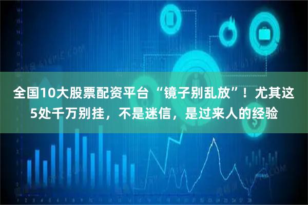 全国10大股票配资平台 “镜子别乱放”！尤其这5处千万别挂，不是迷信，是过来人的经验